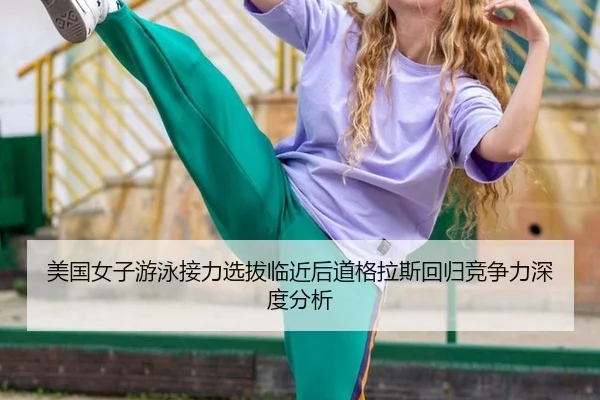 美国女子游泳接力选拔临近后道格拉斯回归竞争力深度分析